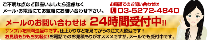 ご不明な点など御座いましたら遠慮なく
メール・お電話にてお気軽にお問い合わせ下さい。メールのお問い合わせは 24時間受付中！！サンプルを無料進呈中です。仕上がりなどを見てからの注文大歓迎です！！お見積もりもお気軽に！お電話でのお見積もりがオススメですが、メールでも受付中です。